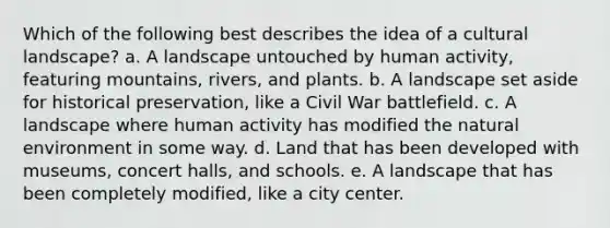 Which of the following best describes the idea of a cultural landscape? a. A landscape untouched by human activity, featuring mountains, rivers, and plants. b. A landscape set aside for historical preservation, like a Civil War battlefield. c. A landscape where human activity has modified the natural environment in some way. d. Land that has been developed with museums, concert halls, and schools. e. A landscape that has been completely modified, like a city center.