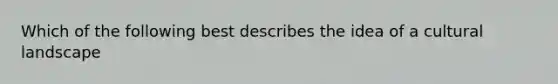 Which of the following best describes the idea of a cultural landscape