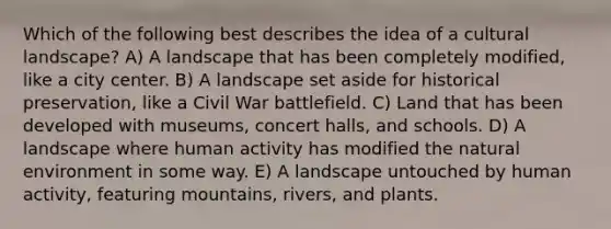 Which of the following best describes the idea of a cultural landscape? A) A landscape that has been completely modified, like a city center. B) A landscape set aside for historical preservation, like a Civil War battlefield. C) Land that has been developed with museums, concert halls, and schools. D) A landscape where human activity has modified the natural environment in some way. E) A landscape untouched by human activity, featuring mountains, rivers, and plants.