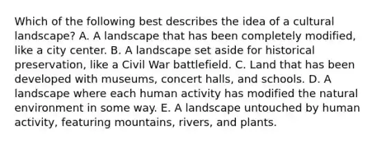 Which of the following best describes the idea of a cultural landscape? A. A landscape that has been completely modified, like a city center. B. A landscape set aside for historical preservation, like a Civil War battlefield. C. Land that has been developed with museums, concert halls, and schools. D. A landscape where each human activity has modified the natural environment in some way. E. A landscape untouched by human activity, featuring mountains, rivers, and plants.