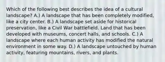 Which of the following best describes the idea of a cultural landscape? A.) A landscape that has been completely modified, like a city center. B.) A landscape set aside for historical preservation, like a Civil War battlefield. Land that has been developed with museums, concert halls, and schools. C.) A landscape where each human activity has modified the natural environment in some way. D.) A landscape untouched by human activity, featuring mountains, rivers, and plants.