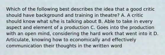 Which of the following best describes the idea that a good critic should have background and training in theatre? A. A critic should know what s/he is talking about B. Able to take in every aspect and element of a production C. Goes into the production with an open mind, considering the hard work that went into it D. Articulate, knowing how to economically and effectively communication their thoughts in the written word