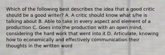 Which of the following best describes the idea that a good critic should be a good writer? A. A critic should know what s/he is talking about B. Able to take in every aspect and element of a production C. Goes into the production with an open mind, considering the hard work that went into it D. Articulate, knowing how to economically and effectively communication their thoughts in the written word