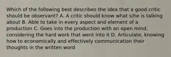 Which of the following best describes the idea that a good critic should be observant? A. A critic should know what s/he is talking about B. Able to take in every aspect and element of a production C. Goes into the production with an open mind, considering the hard work that went into it D. Articulate, knowing how to economically and effectively communication their thoughts in the written word