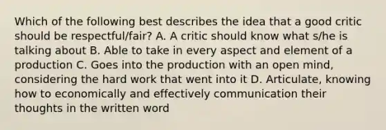 Which of the following best describes the idea that a good critic should be respectful/fair? A. A critic should know what s/he is talking about B. Able to take in every aspect and element of a production C. Goes into the production with an open mind, considering the hard work that went into it D. Articulate, knowing how to economically and effectively communication their thoughts in the written word