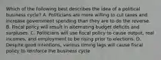 Which of the following best describes the idea of a political business cycle? A. Politicians are more willing to cut taxes and increase government spending than they are to do the reverse. B. Fiscal policy will result in alternating budget deficits and surpluses. C. Politicians will use fiscal policy to cause output, real incomes, and employment to be rising prior to elections. D. Despite good intentions, various timing lags will cause fiscal policy to reinforce the business cycle