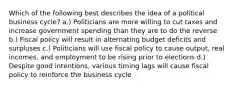 Which of the following best describes the idea of a political business cycle? a.) Politicians are more willing to cut taxes and increase government spending than they are to do the reverse b.) Fiscal policy will result in alternating budget deficits and surpluses c.) Politicians will use fiscal policy to cause output, real incomes, and employment to be rising prior to elections d.) Despite good intentions, various timing lags will cause fiscal policy to reinforce the business cycle