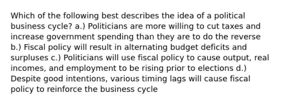 Which of the following best describes the idea of a political business cycle? a.) Politicians are more willing to cut taxes and increase government spending than they are to do the reverse b.) Fiscal policy will result in alternating budget deficits and surpluses c.) Politicians will use fiscal policy to cause output, real incomes, and employment to be rising prior to elections d.) Despite good intentions, various timing lags will cause fiscal policy to reinforce the business cycle