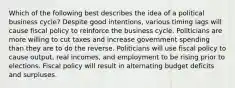 Which of the following best describes the idea of a political business cycle? Despite good intentions, various timing lags will cause fiscal policy to reinforce the business cycle. Politicians are more willing to cut taxes and increase government spending than they are to do the reverse. Politicians will use fiscal policy to cause output, real incomes, and employment to be rising prior to elections. Fiscal policy will result in alternating budget deficits and surpluses.