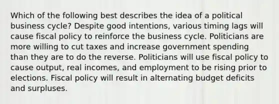 Which of the following best describes the idea of a political business cycle? Despite good intentions, various timing lags will cause fiscal policy to reinforce the business cycle. Politicians are more willing to cut taxes and increase government spending than they are to do the reverse. Politicians will use fiscal policy to cause output, real incomes, and employment to be rising prior to elections. Fiscal policy will result in alternating budget deficits and surpluses.