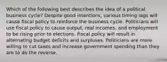 Which of the following best describes the idea of a political business cycle? Despite good intentions, various timing lags will cause fiscal policy to reinforce the business cycle. Politicians will use fiscal policy to cause output, real incomes, and employment to be rising prior to elections. Fiscal policy will result in alternating budget deficits and surpluses. Politicians are more willing to cut taxes and increase government spending than they are to do the reverse.