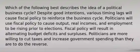 Which of the following best describes the idea of a political business cycle? Despite good intentions, various timing lags will cause fiscal policy to reinforce the business cycle. Politicians will use fiscal policy to cause output, real incomes, and employment to be rising prior to elections. Fiscal policy will result in alternating budget deficits and surpluses. Politicians are more willing to cut taxes and increase government spending than they are to do the reverse.