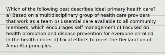 Which of the following best describes ideal primary health care? a) Based on a multidisciplinary group of health care providers that work as a team b) Essential care available to all community members, which encourages self-management c) Focused on health promotion and disease prevention for everyone enrolled in the health center d) Local efforts to meet the Declaration of Alma Ata principles