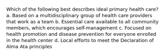 Which of the following best describes ideal primary health care? a. Based on a multidisciplinary group of health care providers that work as a team b. Essential care available to all community members, which encourages self-management c. Focused on health promotion and disease prevention for everyone enrolled in the health center d. Local efforts to meet the Declaration of Alma Ata principles