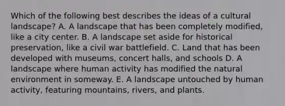 Which of the following best describes the ideas of a cultural landscape? A. A landscape that has been completely modified, like a city center. B. A landscape set aside for historical preservation, like a civil war battlefield. C. Land that has been developed with museums, concert halls, and schools D. A landscape where human activity has modified the natural environment in someway. E. A landscape untouched by human activity, featuring mountains, rivers, and plants.