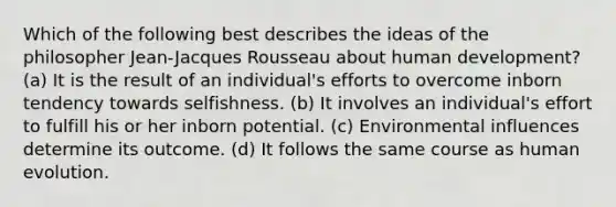 Which of the following best describes the ideas of the philosopher Jean-Jacques Rousseau about human development? (a) It is the result of an individual's efforts to overcome inborn tendency towards selfishness. (b) It involves an individual's effort to fulfill his or her inborn potential. (c) Environmental influences determine its outcome. (d) It follows the same course as human evolution.