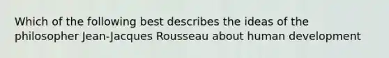 Which of the following best describes the ideas of the philosopher Jean-Jacques Rousseau about human development