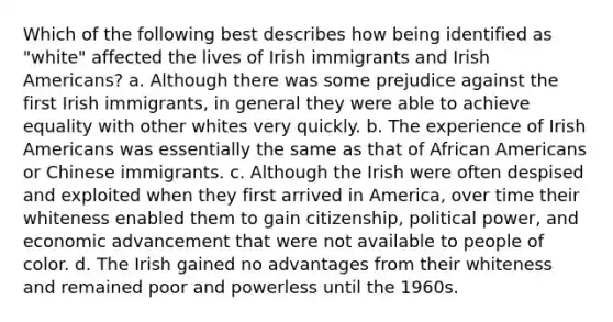 Which of the following best describes how being identified as "white" affected the lives of Irish immigrants and Irish Americans? a. Although there was some prejudice against the first Irish immigrants, in general they were able to achieve equality with other whites very quickly. b. The experience of Irish Americans was essentially the same as that of African Americans or Chinese immigrants. c. Although the Irish were often despised and exploited when they first arrived in America, over time their whiteness enabled them to gain citizenship, political power, and economic advancement that were not available to people of color. d. The Irish gained no advantages from their whiteness and remained poor and powerless until the 1960s.