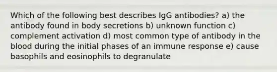 Which of the following best describes IgG antibodies? a) the antibody found in body secretions b) unknown function c) complement activation d) most common type of antibody in the blood during the initial phases of an immune response e) cause basophils and eosinophils to degranulate