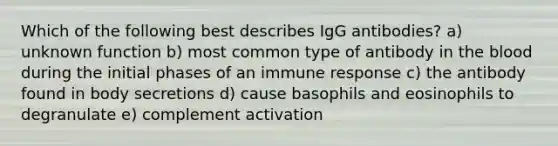 Which of the following best describes IgG antibodies? a) unknown function b) most common type of antibody in the blood during the initial phases of an immune response c) the antibody found in body secretions d) cause basophils and eosinophils to degranulate e) complement activation