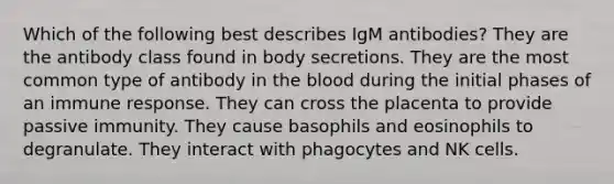 Which of the following best describes IgM antibodies? They are the antibody class found in body secretions. They are the most common type of antibody in the blood during the initial phases of an immune response. They can cross the placenta to provide passive immunity. They cause basophils and eosinophils to degranulate. They interact with phagocytes and NK cells.