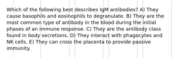 Which of the following best describes IgM antibodies? A) They cause basophils and eosinophils to degranulate. B) They are the most common type of antibody in the blood during the initial phases of an immune response. C) They are the antibody class found in body secretions. D) They interact with phagocytes and NK cells. E) They can cross the placenta to provide passive immunity.