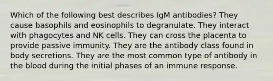 Which of the following best describes IgM antibodies? They cause basophils and eosinophils to degranulate. They interact with phagocytes and NK cells. They can cross the placenta to provide passive immunity. They are the antibody class found in body secretions. They are the most common type of antibody in the blood during the initial phases of an immune response.