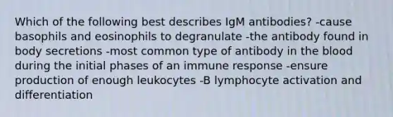 Which of the following best describes IgM antibodies? -cause basophils and eosinophils to degranulate -the antibody found in body secretions -most common type of antibody in the blood during the initial phases of an immune response -ensure production of enough leukocytes -B lymphocyte activation and differentiation