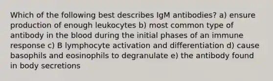 Which of the following best describes IgM antibodies? a) ensure production of enough leukocytes b) most common type of antibody in the blood during the initial phases of an immune response c) B lymphocyte activation and differentiation d) cause basophils and eosinophils to degranulate e) the antibody found in body secretions