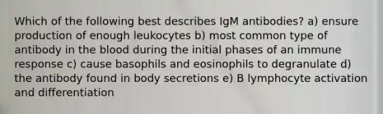 Which of the following best describes IgM antibodies? a) ensure production of enough leukocytes b) most common type of antibody in the blood during the initial phases of an immune response c) cause basophils and eosinophils to degranulate d) the antibody found in body secretions e) B lymphocyte activation and differentiation