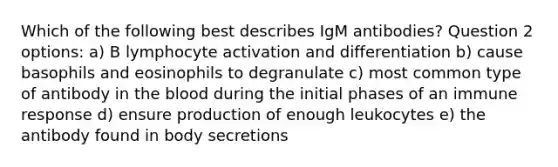 Which of the following best describes IgM antibodies? Question 2 options: a) B lymphocyte activation and differentiation b) cause basophils and eosinophils to degranulate c) most common type of antibody in the blood during the initial phases of an immune response d) ensure production of enough leukocytes e) the antibody found in body secretions