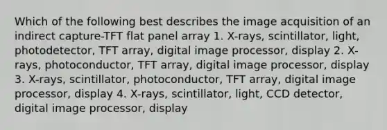 Which of the following best describes the image acquisition of an indirect capture-TFT flat panel array 1. X-rays, scintillator, light, photodetector, TFT array, digital image processor, display 2. X-rays, photoconductor, TFT array, digital image processor, display 3. X-rays, scintillator, photoconductor, TFT array, digital image processor, display 4. X-rays, scintillator, light, CCD detector, digital image processor, display