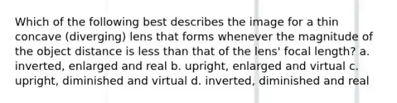 Which of the following best describes the image for a thin concave (diverging) lens that forms whenever the magnitude of the object distance is less than that of the lens' focal length? a. inverted, enlarged and real b. upright, enlarged and virtual c. upright, diminished and virtual d. inverted, diminished and real