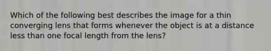 Which of the following best describes the image for a thin converging lens that forms whenever the object is at a distance less than one focal length from the lens?