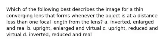 Which of the following best describes the image for a thin converging lens that forms whenever the object is at a distance less than one focal length from the lens? a. inverted, enlarged and real b. upright, enlarged and virtual c. upright, reduced and virtual d. inverted, reduced and real