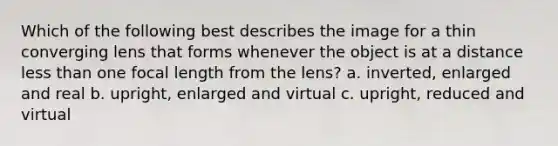 Which of the following best describes the image for a thin converging lens that forms whenever the object is at a distance less than one focal length from the lens? a. inverted, enlarged and real b. upright, enlarged and virtual c. upright, reduced and virtual