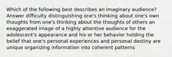 Which of the following best describes an imaginary audience? Answer difficulty distinguishing one's thinking about one's own thoughts from one's thinking about the thoughts of others an exaggerated image of a highly attentive audience for the adolescent's appearance and his or her behavior holding the belief that one's personal experiences and personal destiny are unique organizing information into coherent patterns