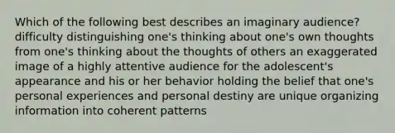 Which of the following best describes an imaginary audience? difficulty distinguishing one's thinking about one's own thoughts from one's thinking about the thoughts of others an exaggerated image of a highly attentive audience for the adolescent's appearance and his or her behavior holding the belief that one's personal experiences and personal destiny are unique organizing information into coherent patterns