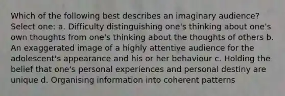 Which of the following best describes an imaginary audience? Select one: a. Difficulty distinguishing one's thinking about one's own thoughts from one's thinking about the thoughts of others b. An exaggerated image of a highly attentive audience for the adolescent's appearance and his or her behaviour c. Holding the belief that one's personal experiences and personal destiny are unique d. Organising information into coherent patterns