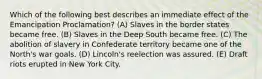 Which of the following best describes an immediate effect of the Emancipation Proclamation? (A) Slaves in the border states became free. (B) Slaves in the Deep South became free. (C) The abolition of slavery in Confederate territory became one of the North's war goals. (D) Lincoln's reelection was assured. (E) Draft riots erupted in New York City.