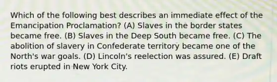 Which of the following best describes an immediate effect of the Emancipation Proclamation? (A) Slaves in the border states became free. (B) Slaves in the Deep South became free. (C) The abolition of slavery in Confederate territory became one of the North's war goals. (D) Lincoln's reelection was assured. (E) Draft riots erupted in New York City.