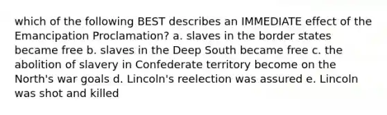 which of the following BEST describes an IMMEDIATE effect of the Emancipation Proclamation? a. slaves in the border states became free b. slaves in the Deep South became free c. the abolition of slavery in Confederate territory become on the North's war goals d. Lincoln's reelection was assured e. Lincoln was shot and killed