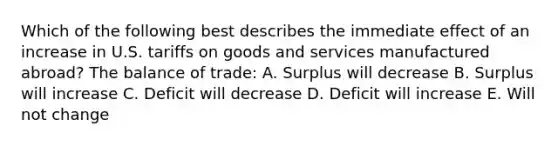 Which of the following best describes the immediate effect of an increase in U.S. tariffs on goods and services manufactured abroad? The balance of trade: A. Surplus will decrease B. Surplus will increase C. Deficit will decrease D. Deficit will increase E. Will not change