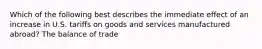 Which of the following best describes the immediate effect of an increase in U.S. tariffs on goods and services manufactured abroad? The balance of trade