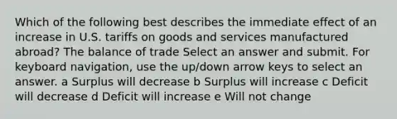 Which of the following best describes the immediate effect of an increase in U.S. tariffs on goods and services manufactured abroad? The balance of trade Select an answer and submit. For keyboard navigation, use the up/down arrow keys to select an answer. a Surplus will decrease b Surplus will increase c Deficit will decrease d Deficit will increase e Will not change