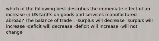 which of the following best describes the immediate effect of an increase in US tariffs on goods and services manufactured abroad? The balance of trade : -surplus will decrease -surplus will increase -deficit will decrease -deficit will increase -will not change