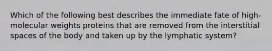 Which of the following best describes the immediate fate of high-molecular weights proteins that are removed from the interstitial spaces of the body and taken up by the lymphatic system?