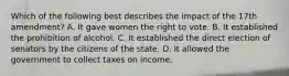 Which of the following best describes the impact of the 17th amendment? A. It gave women the right to vote. B. It established the prohibition of alcohol. C. It established the direct election of senators by the citizens of the state. D. It allowed the government to collect taxes on income.