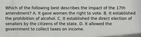 Which of the following best describes the impact of the 17th amendment? A. It gave women the right to vote. B. It established the prohibition of alcohol. C. It established the direct election of senators by the citizens of the state. D. It allowed the government to collect taxes on income.