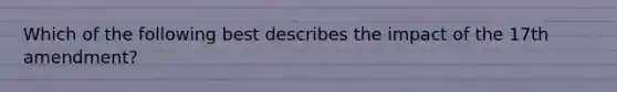 Which of the following best describes the impact of the 17th amendment?